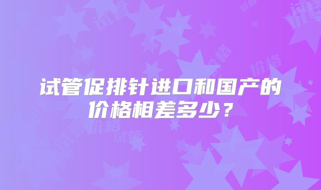 试管促排针进口和国产的价格相差多少？