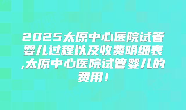 2025太原中心医院试管婴儿过程以及收费明细表,太原中心医院试管婴儿的费用！