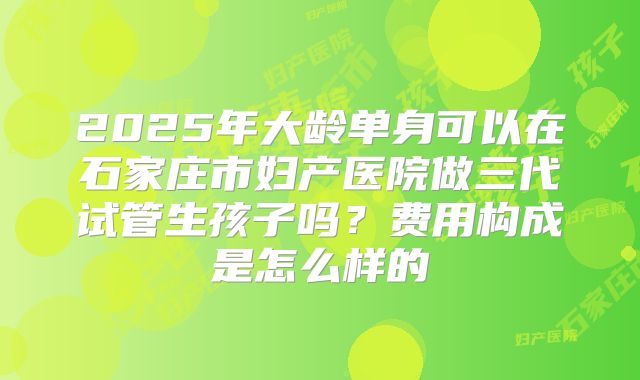 2025年大龄单身可以在石家庄市妇产医院做三代试管生孩子吗？费用构成是怎么样的