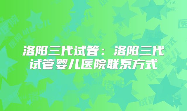 洛阳三代试管:洛阳三代试管婴儿医院联系方式