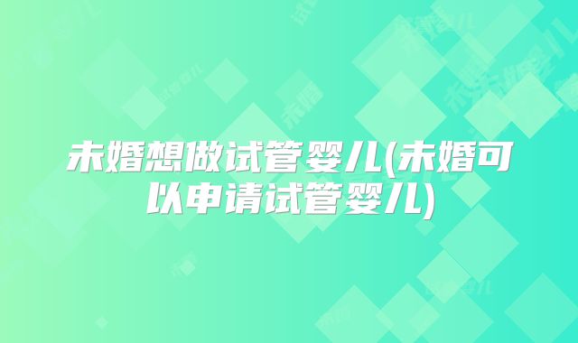未婚想做试管婴儿(未婚可以申请试管婴儿)