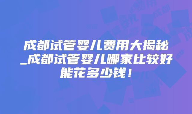 成都试管婴儿费用大揭秘_成都试管婴儿哪家比较好能花多少钱！