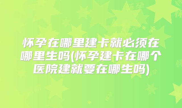 怀孕在哪里建卡就必须在哪里生吗(怀孕建卡在哪个医院建就要在哪生吗)