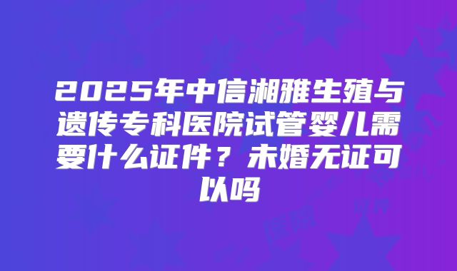 2025年中信湘雅生殖与遗传专科医院试管婴儿需要什么证件？未婚无证可以吗