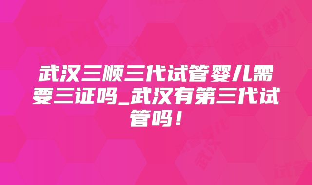 武汉三顺三代试管婴儿需要三证吗_武汉有第三代试管吗!