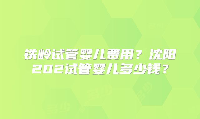 铁岭试管婴儿费用?沈阳202试管婴儿多少钱?