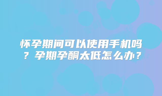 怀孕期间可以使用手机吗?孕期孕酮太低怎么办?