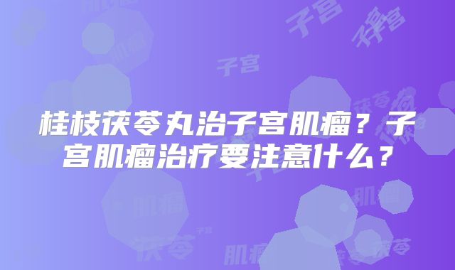 桂枝茯苓丸治子宫肌瘤？子宫肌瘤治疗要注意什么？