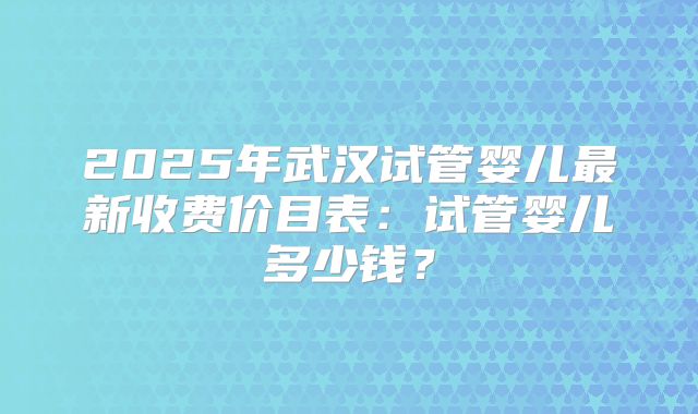 2025年武汉试管婴儿最新收费价目表:试管婴儿多少钱?