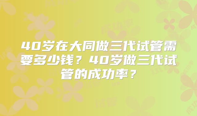 40岁在大同做三代试管需要多少钱？40岁做三代试管的成功率？