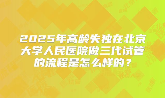 2025年高龄失独在北京大学人民医院做三代试管的流程是怎么样的？