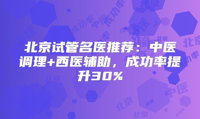 北京试管名医推荐：中医调理+西医辅助，成功率提升30%