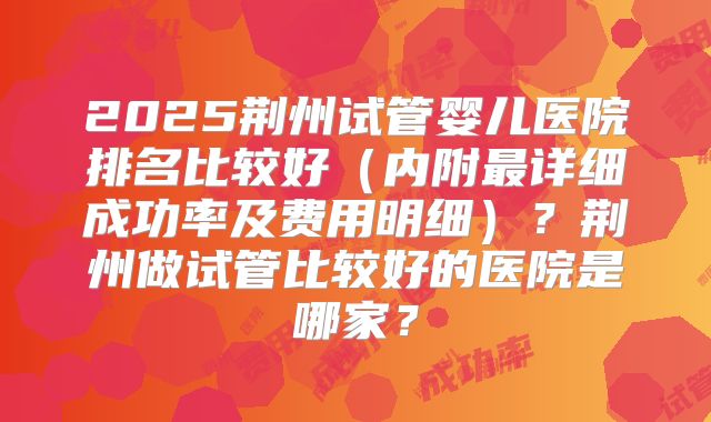 2025荆州试管婴儿医院排名比较好（内附最详细成功率及费用明细）？荆州做试管比较好的医院是哪家？