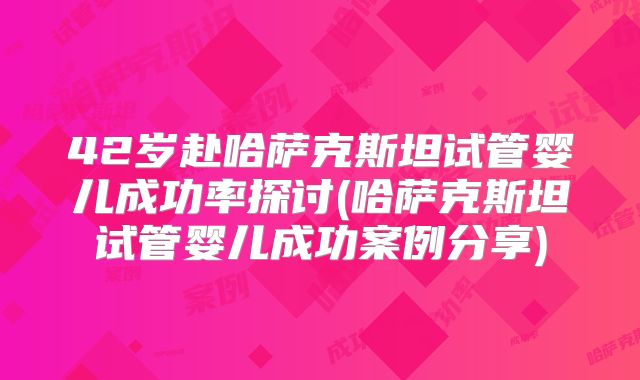 42岁赴哈萨克斯坦试管婴儿成功率探讨(哈萨克斯坦试管婴儿成功案例分享)