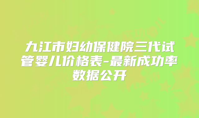 九江市妇幼保健院三代试管婴儿价格表-最新成功率数据公开
