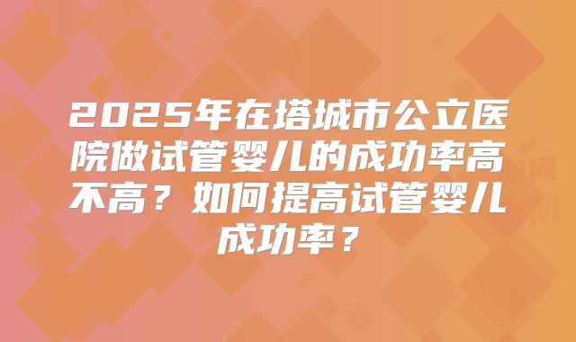 2025年在塔城市公立医院做试管婴儿的成功率高不高？如何提高试管婴儿成功率？