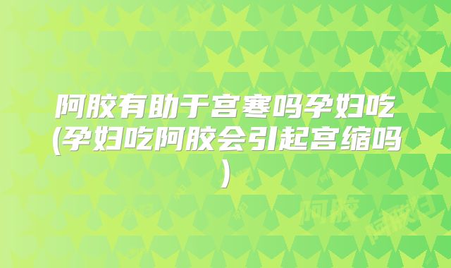 阿胶有助于宫寒吗孕妇吃(孕妇吃阿胶会引起宫缩吗)