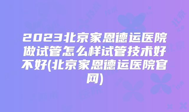 2023北京家恩德运医院做试管怎么样试管技术好不好(北京家恩德运医院官网)