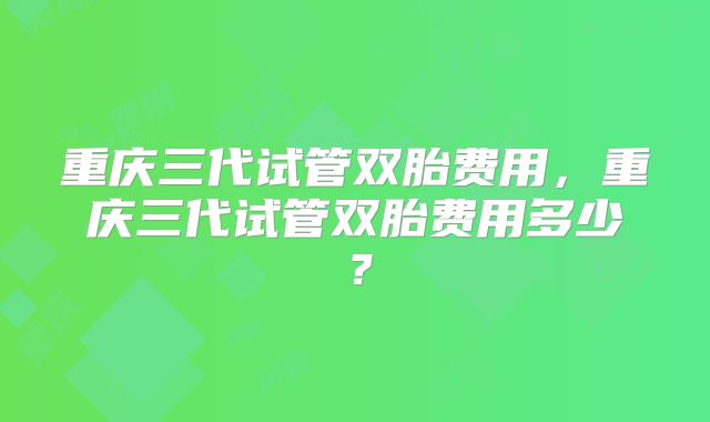 重庆三代试管双胎费用，重庆三代试管双胎费用多少？