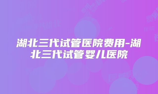 湖北三代试管医院费用-湖北三代试管婴儿医院