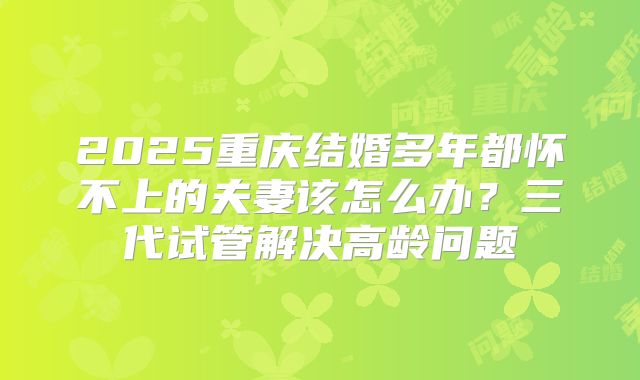 2025重庆结婚多年都怀不上的夫妻该怎么办？三代试管解决高龄问题