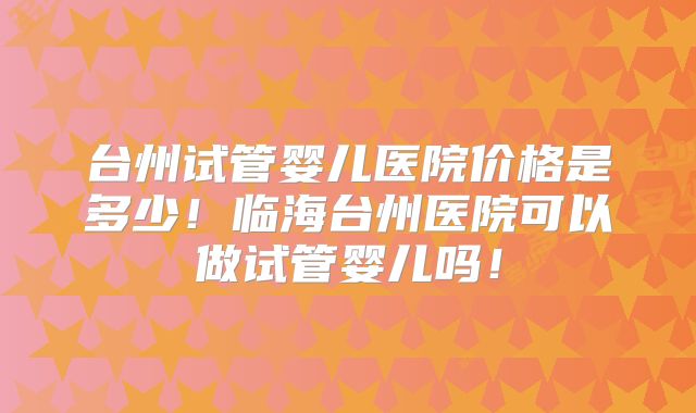 台州试管婴儿医院价格是多少！临海台州医院可以做试管婴儿吗！