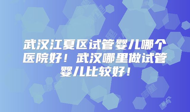 武汉江夏区试管婴儿哪个医院好！武汉哪里做试管婴儿比较好！
