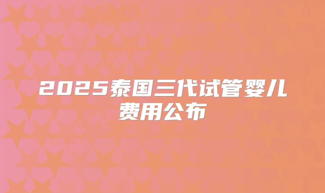 2025泰国三代试管婴儿费用公布
