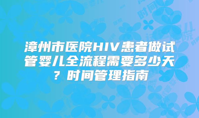 漳州市医院HIV患者做试管婴儿全流程需要多少天？时间管理指南