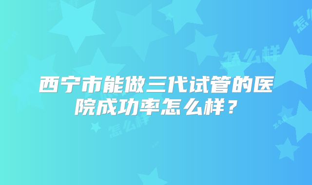 西宁市能做三代试管的医院成功率怎么样？