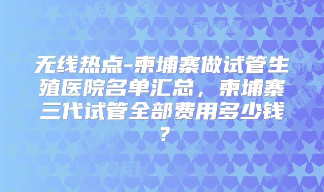 无线热点-柬埔寨做试管生殖医院名单汇总，柬埔寨三代试管全部费用多少钱？