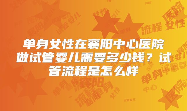 单身女性在襄阳中心医院做试管婴儿需要多少钱？试管流程是怎么样