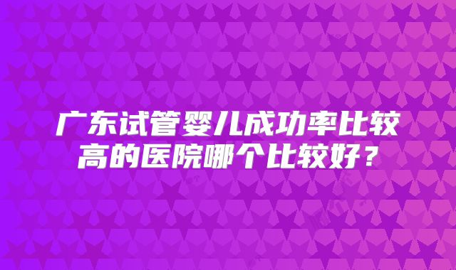 广东试管婴儿成功率比较高的医院哪个比较好？