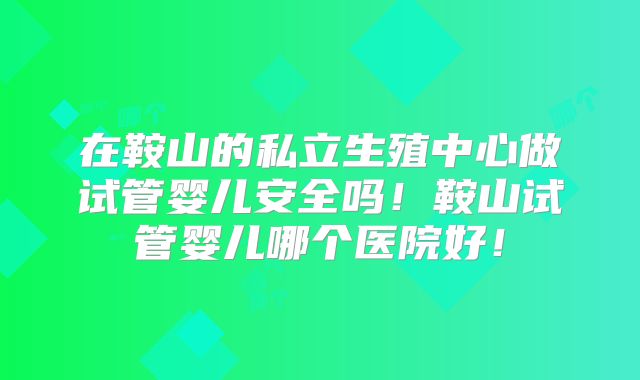 在鞍山的私立生殖中心做试管婴儿安全吗！鞍山试管婴儿哪个医院好！