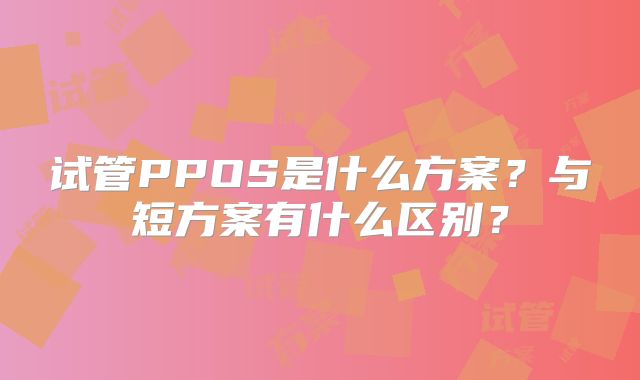 试管PPOS是什么方案？与短方案有什么区别？