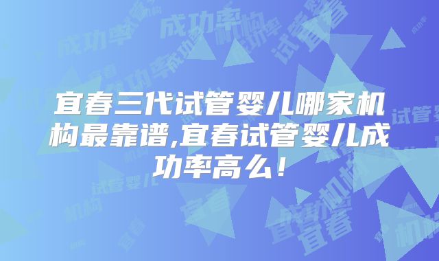 宜春三代试管婴儿哪家机构最靠谱,宜春试管婴儿成功率高么！