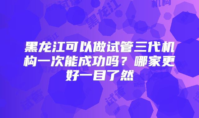 黑龙江可以做试管三代机构一次能成功吗？哪家更好一目了然