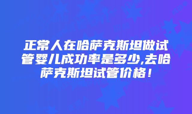 正常人在哈萨克斯坦做试管婴儿成功率是多少,去哈萨克斯坦试管价格！