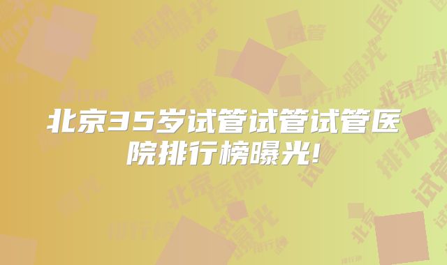 北京35岁试管试管试管医院排行榜曝光!