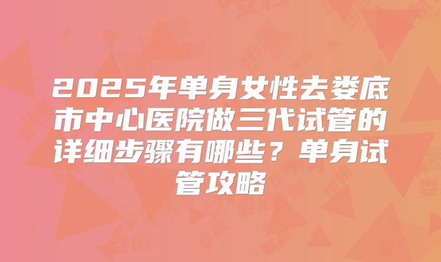 2025年单身女性去娄底市中心医院做三代试管的详细步骤有哪些?单身试管攻略