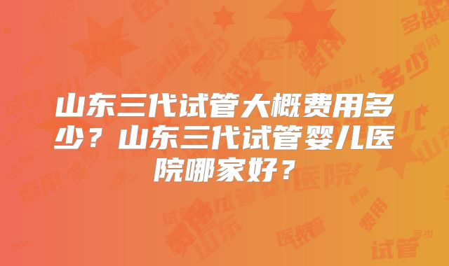 山东三代试管大概费用多少？山东三代试管婴儿医院哪家好？