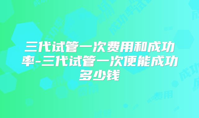 三代试管一次费用和成功率-三代试管一次便能成功多少钱