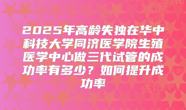 2025年高龄失独在华中科技大学同济医学院生殖医学中心做三代试管的成功率有多少？如何提升成功率