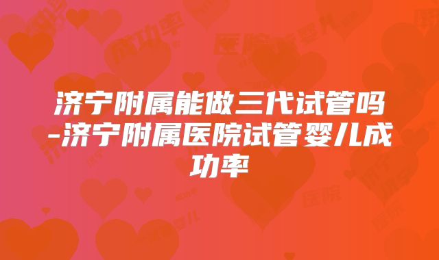 济宁附属能做三代试管吗-济宁附属医院试管婴儿成功率
