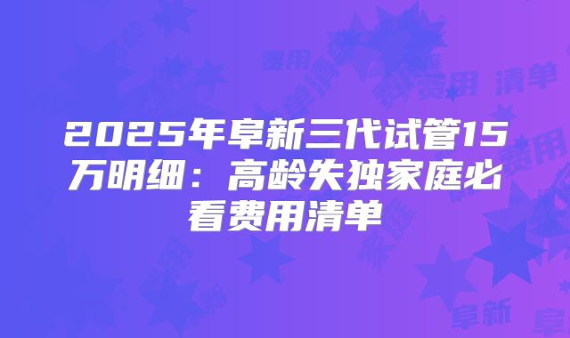 2025年阜新三代试管15万明细：高龄失独家庭必看费用清单