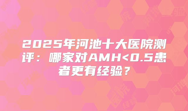2025年河池十大医院测评：哪家对AMH<0.5患者更有经验？