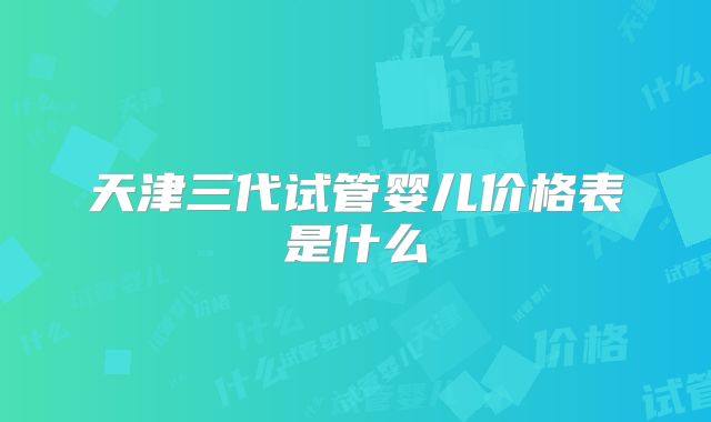 天津三代试管婴儿价格表是什么