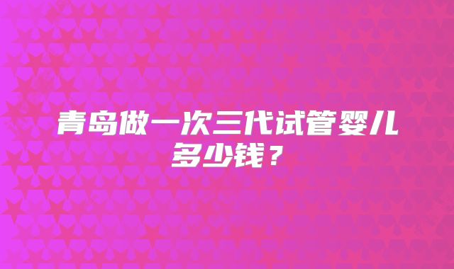 青岛做一次三代试管婴儿多少钱？