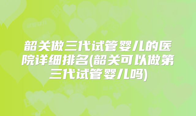 韶关做三代试管婴儿的医院详细排名(韶关可以做第三代试管婴儿吗)