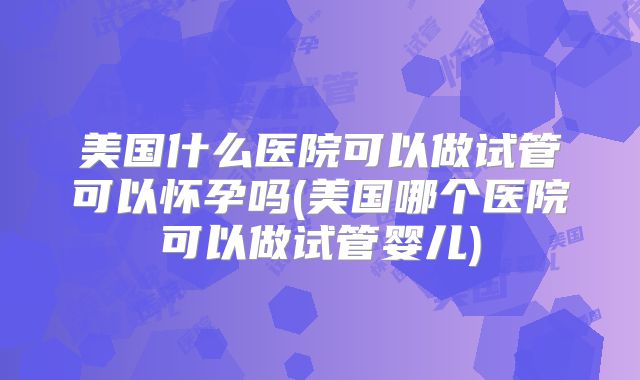 美国什么医院可以做试管可以怀孕吗(美国哪个医院可以做试管婴儿)